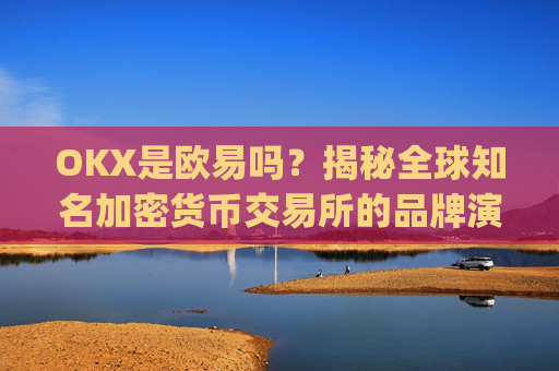 OKX是欧易吗？揭秘全球知名加密货币交易所的品牌演变_