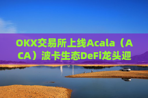 OKX交易所上线Acala（ACA）波卡生态DeFi龙头迎来全新流动性机遇_okxe交易所