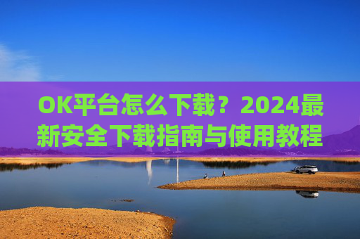 OK平台怎么下载？2024最新安全下载指南与使用教程_ok平台app下载