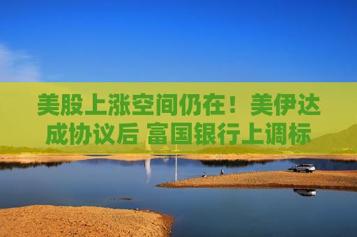 美股上涨空间仍在！美伊达成协议后 富国银行上调标普500目标价