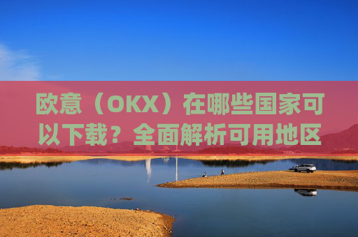 欧意（OKX）在哪些国家可以下载？全面解析可用地区与限制_怎么下载欧洲