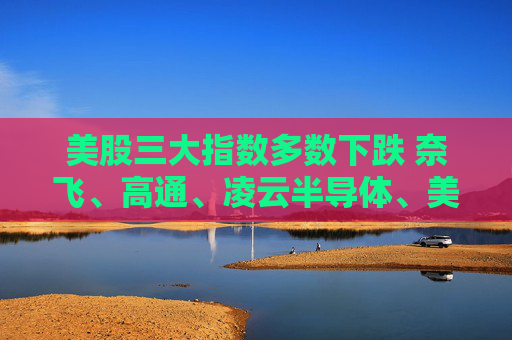 美股三大指数多数下跌 奈飞、高通、凌云半导体、美盛跌超3%