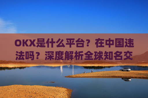 OKX是什么平台？在中国违法吗？深度解析全球知名交易所的法律合规性_okex是干嘛的!玩有风险吗?