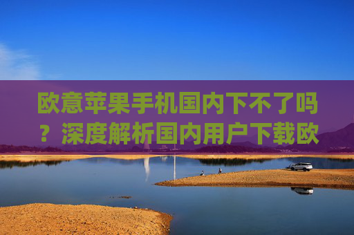 欧意苹果手机国内下不了吗？深度解析国内用户下载欧易App的解决方案_苹果欧版能不能买?