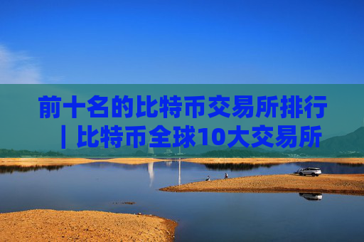 前十名的比特币交易所排行｜比特币全球10大交易所
