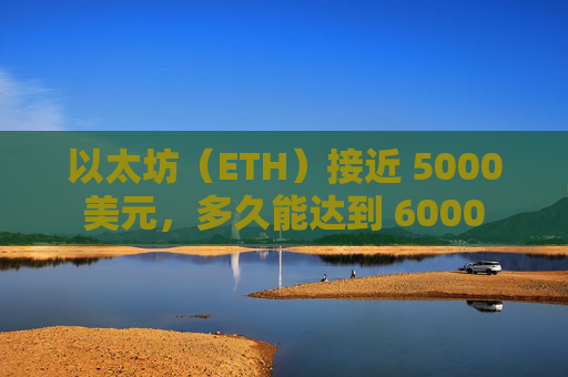 以太坊（ETH）接近 5000 美元，多久能达到 6000 美元？