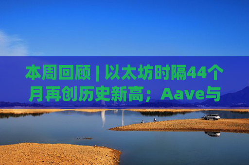 本周回顾 | 以太坊时隔44个月再创历史新高；Aave与WLFI引发代币分配纠纷