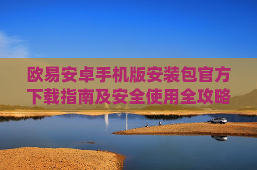 欧易安卓手机版安装包官方下载指南及安全使用全攻略_