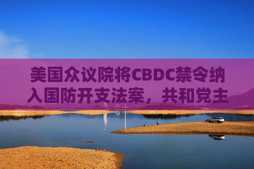 美国众议院将CBDC禁令纳入国防开支法案，共和党主导反对央行数字货币