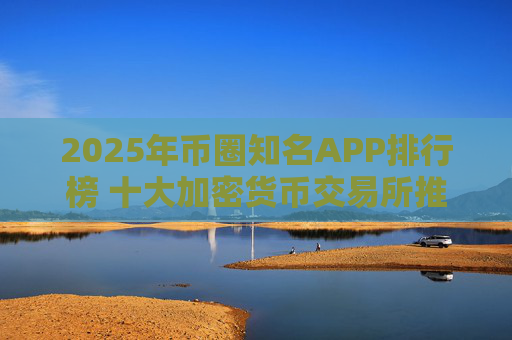 2025年币圈知名APP排行榜 十大加密货币交易所推荐