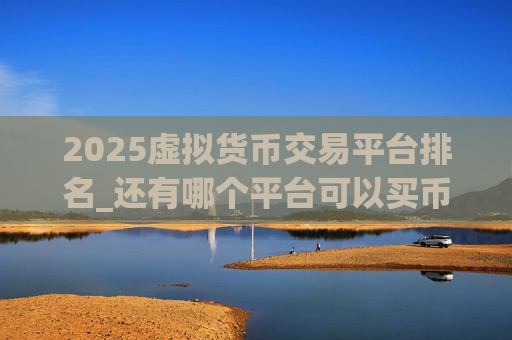 2025虚拟货币交易平台排名_还有哪个平台可以买币