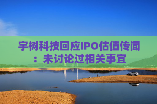 宇树科技回应IPO估值传闻：未讨论过相关事宜