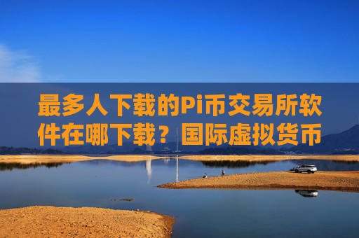 最多人下载的Pi币交易所软件在哪下载？国际虚拟货币商城榜单
