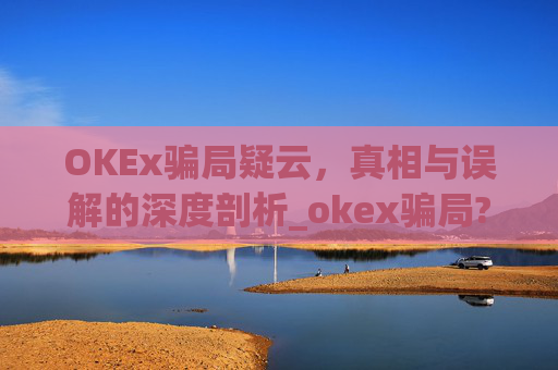 OKEx骗局疑云，真相与误解的深度剖析_okex骗局?