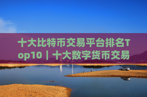 十大比特币交易平台排名Top10|十大数字货币交易所排行