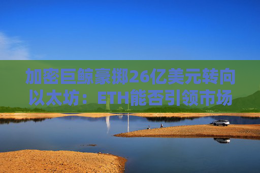 加密巨鲸豪掷26亿美元转向以太坊：ETH能否引领市场新篇章？