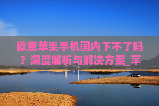 欧意苹果手机国内下不了吗？深度解析与解决方案_苹果欧版能不能买?