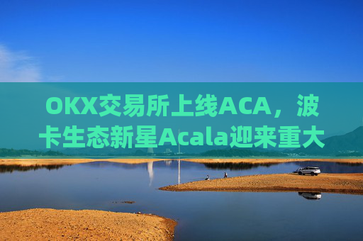 OKX交易所上线ACA，波卡生态新星Acala迎来重大流动性突破_okxe交易所