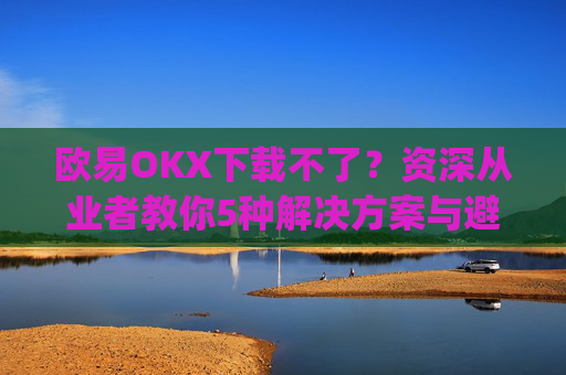 欧易OKX下载不了？资深从业者教你5种解决方案与避坑指南_