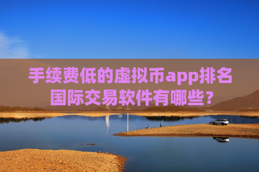 手续费低的虚拟币app排名 国际交易软件有哪些?