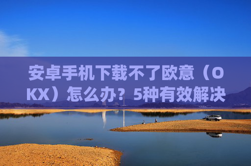 安卓手机下载不了欧意（OKX）怎么办？5种有效解决方法_android oreo下载