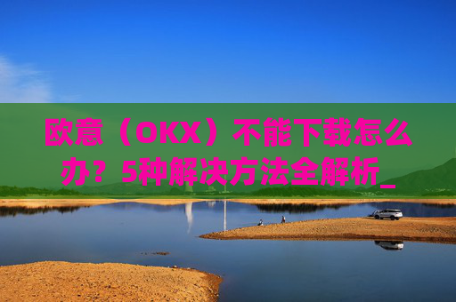 欧意（OKX）不能下载怎么办？5种解决方法全解析_