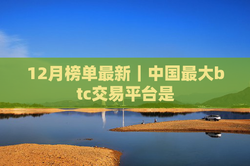 12月榜单最新｜中国最大btc交易平台是
