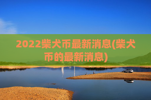 2022柴犬币最新消息(柴犬币的最新消息)