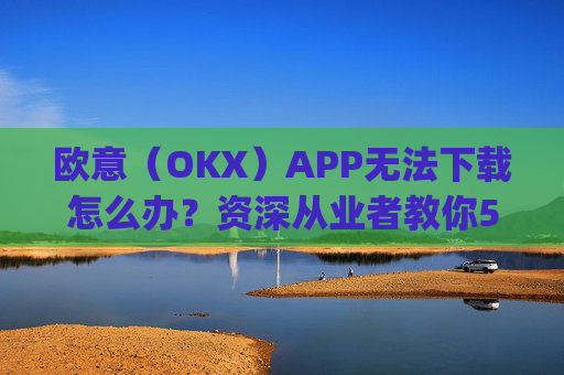 欧意(OKX)APP无法下载怎么办?资深从业者教你5种解决方法_