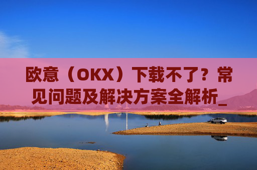 欧意（OKX）下载不了？常见问题及解决方案全解析_