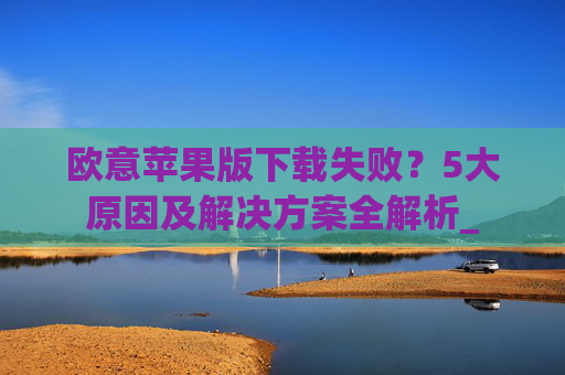 欧意苹果版下载失败？5大原因及解决方案全解析_