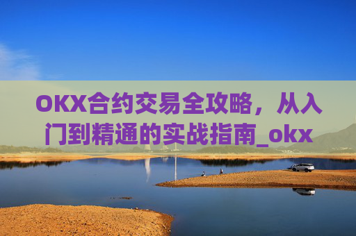 OKX合约交易全攻略，从入门到精通的实战指南_okx合约手续费