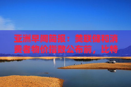 亚洲早间简报：美联储和消费者物价指数公布前，比特币的平静掩盖了市场紧张