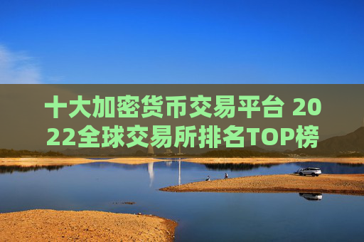 十大加密货币交易平台 2022全球交易所排名TOP榜