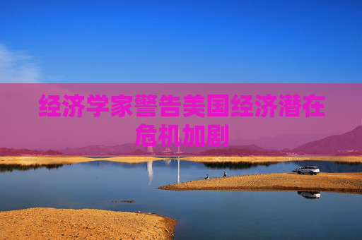 经济学家警告美国经济潜在危机加剧