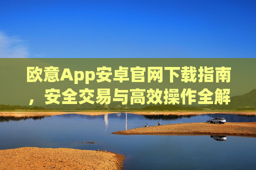 欧意App安卓官网下载指南，安全交易与高效操作全解析_