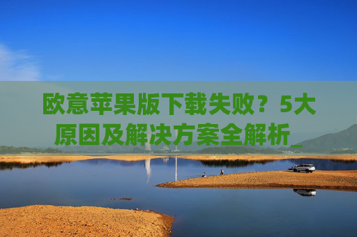 欧意苹果版下载失败？5大原因及解决方案全解析_