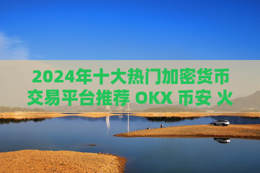 2024年十大热门加密货币交易平台推荐 OKX 币安 火币等哪家更值得选