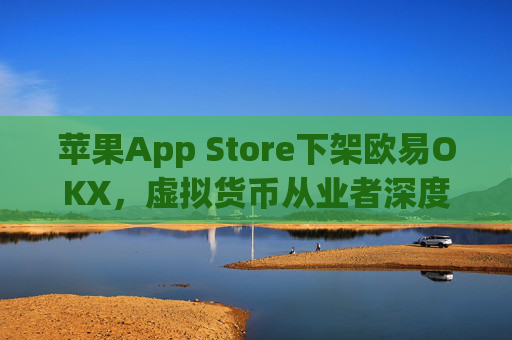 苹果App Store下架欧易OKX，虚拟货币从业者深度解析影响与应对策略_