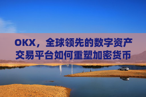 OKX，全球领先的数字资产交易平台如何重塑加密货币生态_okx交易所app
