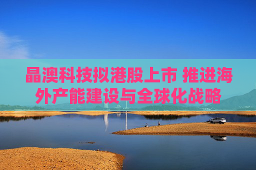 晶澳科技拟港股上市 推进海外产能建设与全球化战略