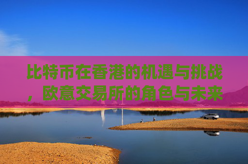 比特币在香港的机遇与挑战，欧意交易所的角色与未来展望_比特币 香港