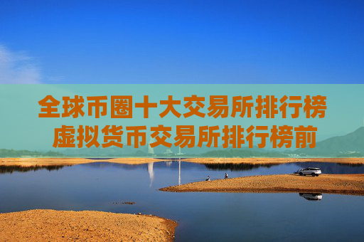 全球币圈十大交易所排行榜 虚拟货币交易所排行榜前10名