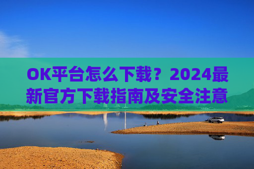 OK平台怎么下载？2024最新官方下载指南及安全注意事项_ok平台app下载