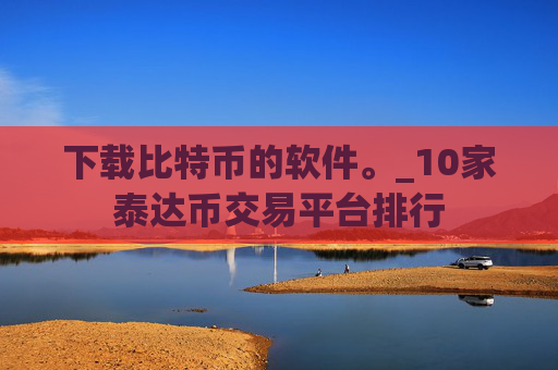 下载比特币的软件。_10家泰达币交易平台排行