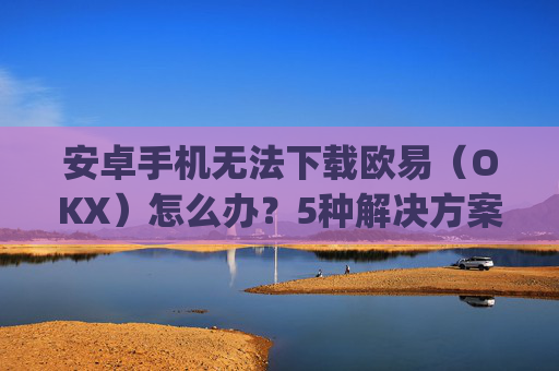 安卓手机无法下载欧易（OKX）怎么办？5种解决方案全面解析_android oreo下载