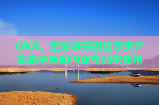 OKX，全球领先的数字资产交易平台如何重塑加密货币生态_okx交易所app