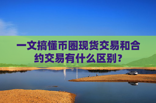 一文搞懂币圈现货交易和合约交易有什么区别？
