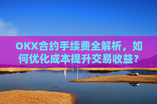 OKX合约手续费全解析，如何优化成本提升交易收益？ok合约手续费好高