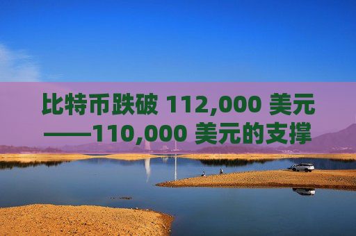比特币跌破 112,000 美元——110,000 美元的支撑位能否守住，还是会面临更多考验？